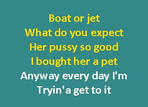 Boat or jet
What do you expect
Her pussy so good

lbought her a pet
Anyway every day I'm
Tryin'a get to it