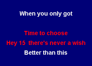 When you only got

Time to choose
Hey 15 there's never a wish
Better than this