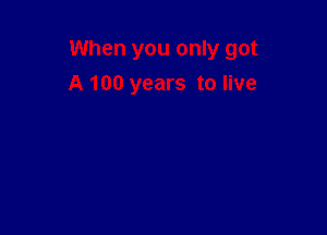 When you only got

A 100 years to live