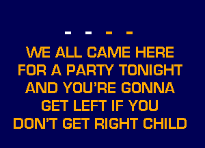 WE ALL CAME HERE
FOR A PARTY TONIGHT
AND YOU'RE GONNA
GET LEFT IF YOU
DON'T GET RIGHT CHILD