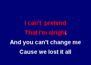 I can't pretend
That I'm alright

And you can't change me

Cause we lost it all