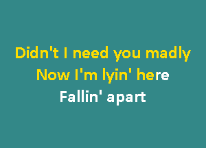Didn't I need you madly

Now I'm lyin' here
Fallin' apart