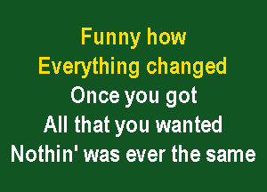 Funny how
Everything changed

Once you got
All that you wanted
Nothin' was ever the same