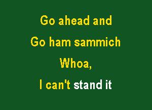 Go ahead and

Go ham sammich

Whoa,

I can't stand it