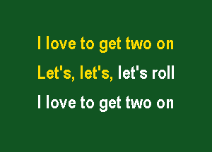 I love to get two on

Let's, let's, let's roll

I love to get two on