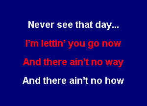 Never see that day...

Pm Iettin' you go now

And there aim no way

And there aim no how