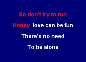 So dom try to run

Honey love can be fun

Therekr. no need

To be alone
