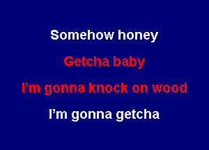 Somehow honey
Getcha baby

Pm gonna knock on wood

Pm gonna getcha