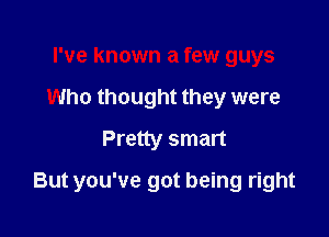 I've known a few guys
Who thought they were
Pretty smart

But you've got being right