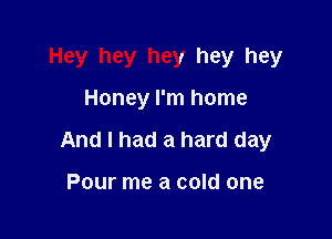 Hey hey hey hey hey

Honey I'm home
And I had a hard day

Pour me a cold one