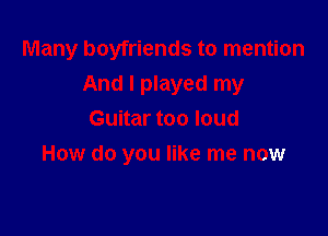Many boyfriends to mention
And I played my
Guitar too loud

How do you like me now