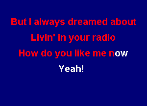 But I always dreamed about
Livin' in your radio

How do you like me now
Yeah!
