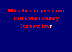 When the sun goes down

That's when country
Comes to town