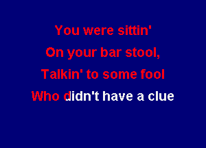 You were sittin'

On your bar stool,

Talkin' to some fool
Who didn't have a clue