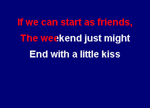 If we can start as friends,
The weekend just might

End with a little kiss