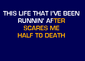 THIS LIFE THAT I'VE BEEN
RUNNIN' AFTER
SCARES ME
HALF TO DEATH
