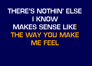 THERE'S NOTHIN' ELSE
I KNOW
MAKES SENSE LIKE
THE WAY YOU MAKE
ME FEEL