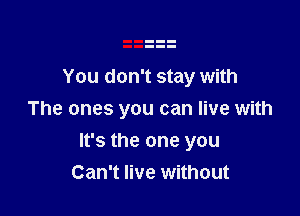 You don't stay with
The ones you can live with

It's the one you
Can't live without