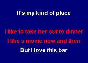 It's my kind of place

I like to take her out to dinner
I like a movie now and then
But I love this bar