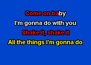 Come on baby
Pm gonna do with you

Shake it, shake it
All the things Pm gonna do