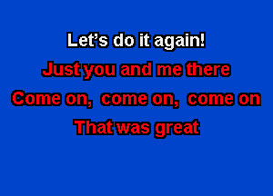 Lets do it again!

Just you and me there

Come on, come on, come on
That was great