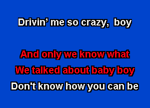 Driviw me so crazy, boy

And only we know what
We talked about baby boy

Don't know how you can be