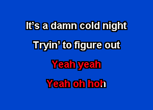IPs a damn cold night

Tryiw to figure out
Yeah yeah
Yeah oh hoh