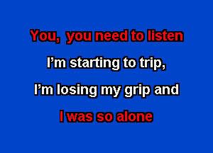 You, you need to listen

I'm starting to trip,

Pm losing my grip and

I was so alone