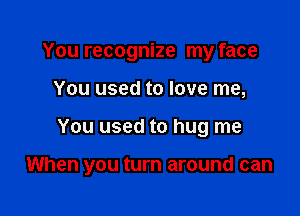 You recognize my face
You used to love me,

You used to hug me

When you turn around can