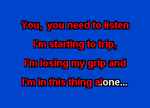 You, you need to listen
Pm starting to trip,

Pm losing my grip and

Pm in this thing alone...