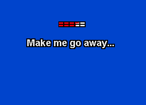 Make me go away...