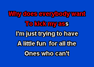 Why does everybody want
To kick my ass

I'm just trying to have
A little fun for all the
Ones who can't