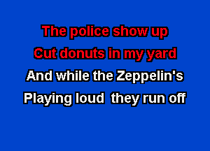 The police show up
Cut donuts in my yard

And while the Zeppelin's
Playing loud they run off
