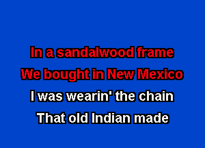 In a sandalwood frame

We bought in New Mexico

I was wearin' the chain
That old Indian made