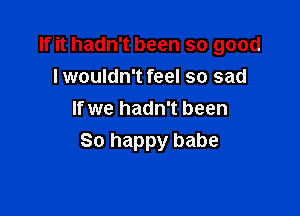 If it hadn't been so good
lwouldn't feel so sad

If we hadn't been
So happy babe