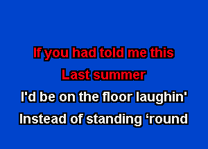 If you had told me this

Last summer
I'd be on the floor laughin'
Instead of standing Tound