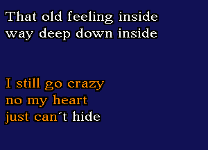 That old feeling inside
way deep down inside

I still go crazy
no my heart
just can t hide
