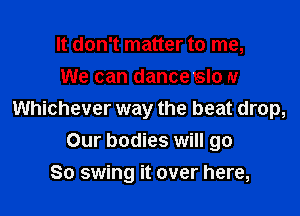 It don't matter to me,
We can danceslo N

Whichever way the beat drop,
Our bodies will go
So swing it over here,