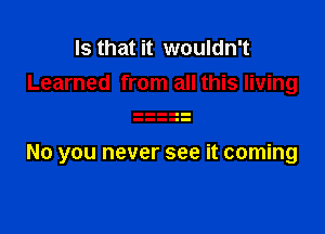 Is that it wouldn't
Learned from all this living

No you never see it coming