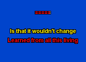 Is that it wouldn't change
Learned from all this living