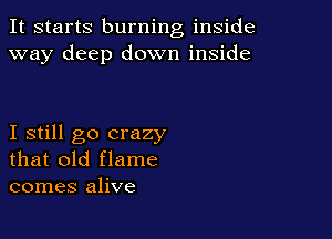 It starts burning inside
way deep down inside

I still go crazy
that old flame
comes alive