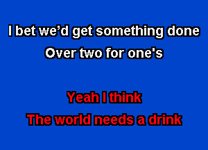 I bet we,d get something done
Over two for one's

Yeah I think
The world needs a drink