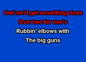 I bet we,d get something done
Over two for one's

Rubbin' elbows with
The big guns