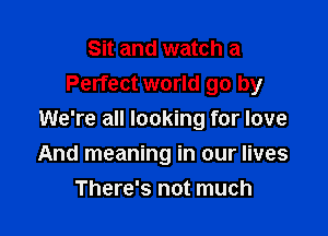 Sit and watch a
Perfect world go by

We're all looking for love

And meaning in our lives
There's not much