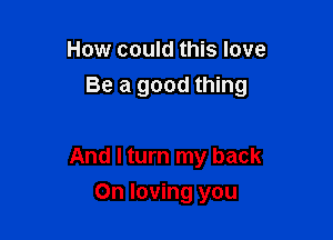 How could this love

Be a good thing

And I turn my back
On loving you