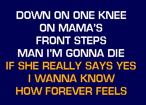 DOWN ON ONE KNEE
0N MAMA'S
FRONT STEPS
MAN I'M GONNA DIE
IF SHE REALLY SAYS YES
I WANNA KNOW
HOW FOREVER FEELS