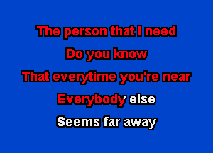 The person that I need

Do you know
That everytime you're near
Everybody else
Seems far away