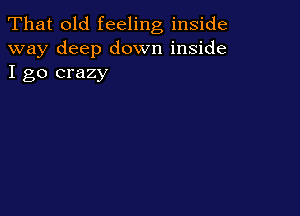 That old feeling inside
way deep down inside
I go crazy