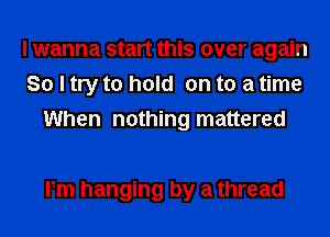 I wanna start this over again
So I try to hold on to a time
When nothing mattered

Pm hanging by a thread