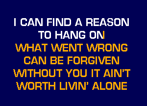 I CAN FIND A REASON
TO HANG 0N
WHAT WENT WRONG
CAN BE FORGIVEN
WITHOUT YOU IT AIN'T
WORTH LIVIN' ALONE